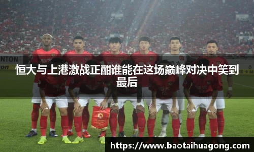 恒大与上港激战正酣谁能在这场巅峰对决中笑到最后